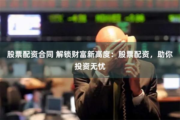 股票配资合同 解锁财富新高度：股票配资，助你投资无忧