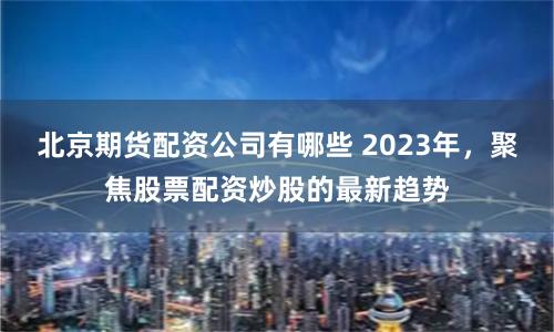 北京期货配资公司有哪些 2023年，聚焦股票配资炒股的最新趋势