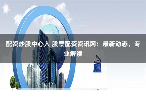 配资炒股中心入 股票配资资讯网：最新动态，专业解读