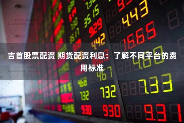 吉首股票配资 期货配资利息：了解不同平台的费用标准