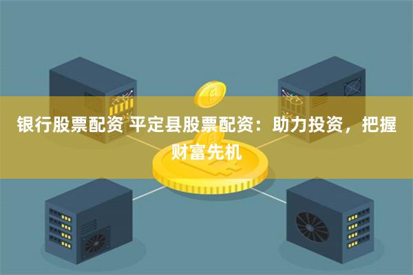 银行股票配资 平定县股票配资：助力投资，把握财富先机