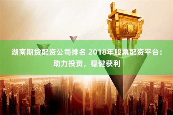 湖南期货配资公司排名 2018年股票配资平台：助力投资，稳健获利