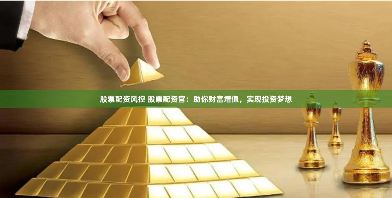 股票配资风控 股票配资官：助你财富增值，实现投资梦想