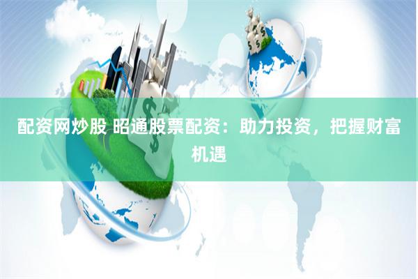 配资网炒股 昭通股票配资：助力投资，把握财富机遇