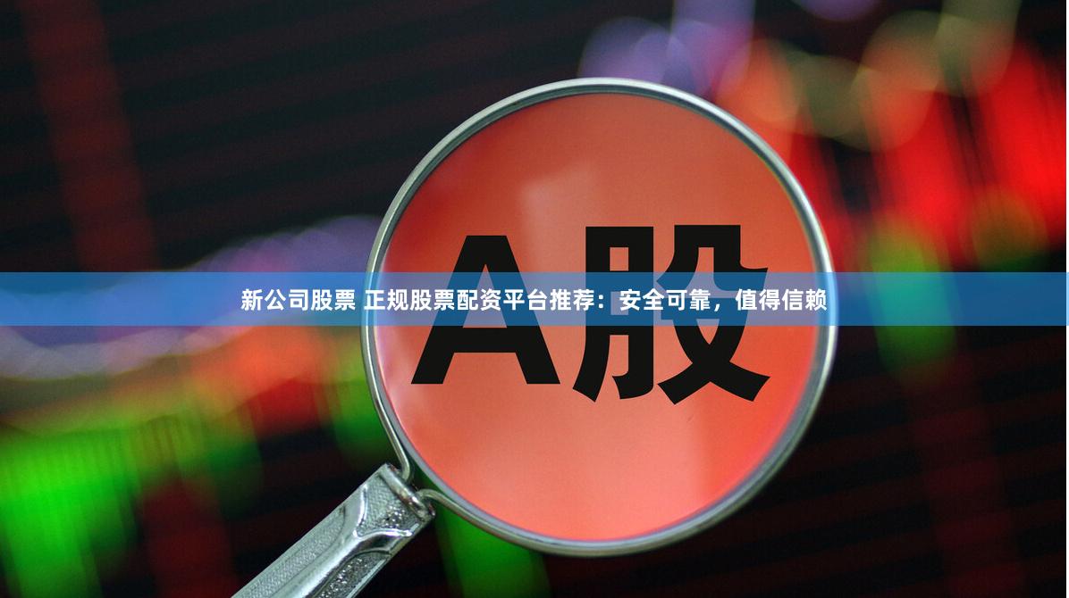 新公司股票 正规股票配资平台推荐：安全可靠，值得信赖