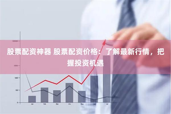 股票配资神器 股票配资价格：了解最新行情，把握投资机遇