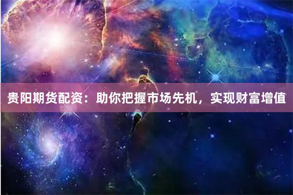 贵阳期货配资：助你把握市场先机，实现财富增值